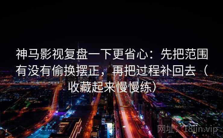 神马影视复盘一下更省心：先把范围有没有偷换摆正，再把过程补回去（收藏起来慢慢练）