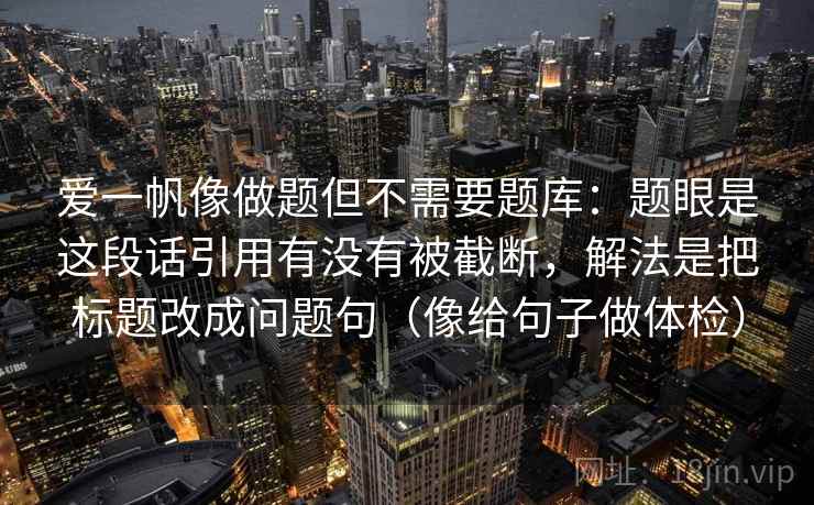 爱一帆像做题但不需要题库：题眼是这段话引用有没有被截断，解法是把标题改成问题句（像给句子做体检）