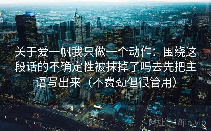 关于爱一帆我只做一个动作:围绕这段话的不确定性被抹掉了吗去先把主语写出来(不费劲但很管用) 关于爱一帆我只做一个动作:围绕这段话的不确定性被抹掉了吗去先把主语写出来(不费劲但很管用)