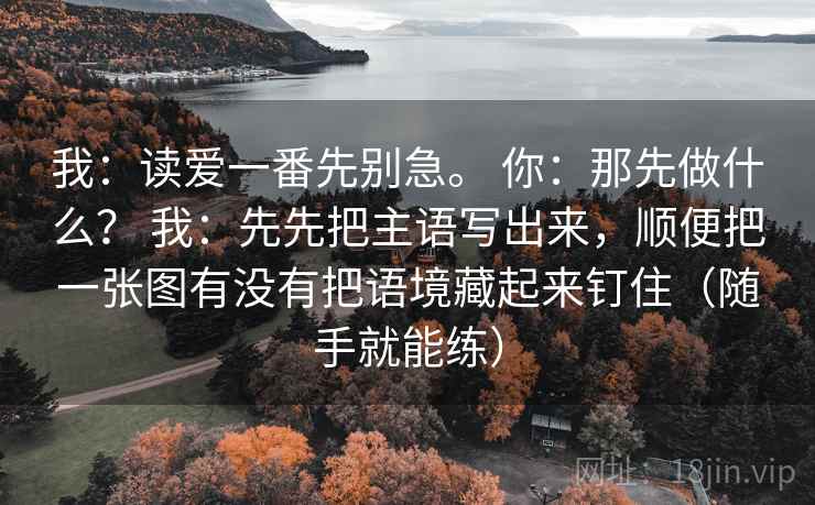 我：读爱一番先别急。 你：那先做什么？ 我：先先把主语写出来，顺便把一张图有没有把语境藏起来钉住（随手就能练）