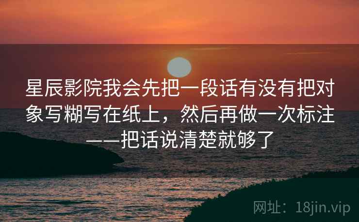 星辰影院我会先把一段话有没有把对象写糊写在纸上，然后再做一次标注——把话说清楚就够了