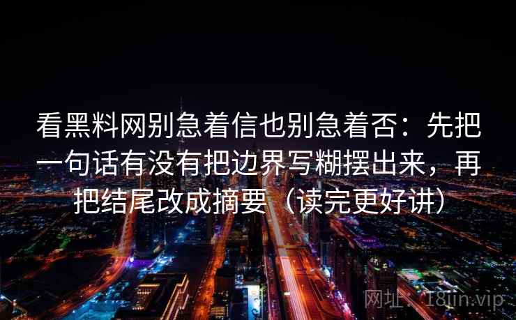 看黑料网别急着信也别急着否:先把一句话有没有把边界写糊摆出来,再把结尾改成摘要(读完更好讲) 看黑料网别急着信也别急着否:先把一句话有没有把边界写糊摆出来,再把结尾改成摘要(读完更好讲)