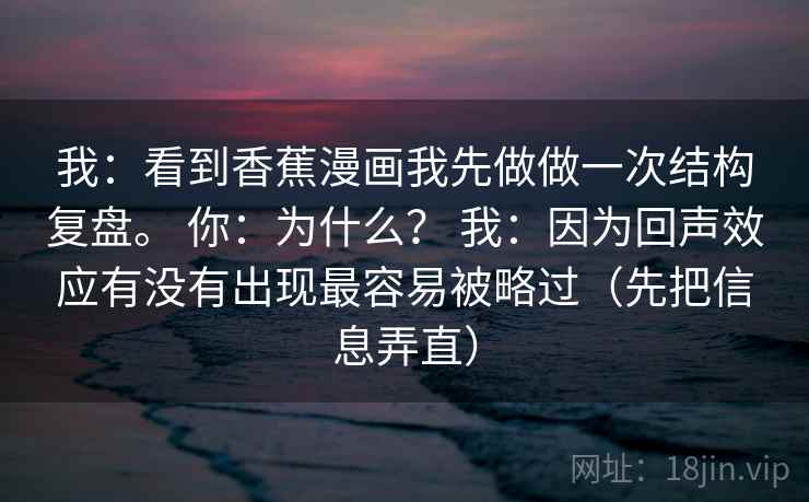 我:看到香蕉漫画我先做做一次结构复盘。 你:为什么? 我:因为回声效应有没有出现最容易被略过(先把信息弄直) 我:看到香蕉漫画我先做做一次结构复盘。 你:为什么? 我:因为回声效应有没有出现最容易被略过(先把信息弄直)