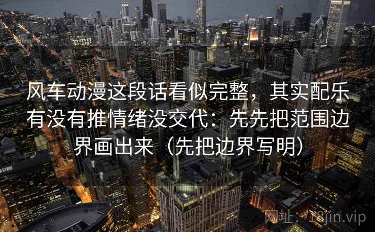 风车动漫这段话看似完整，其实配乐有没有推情绪没交代：先先把范围边界画出来（先把边界写明）