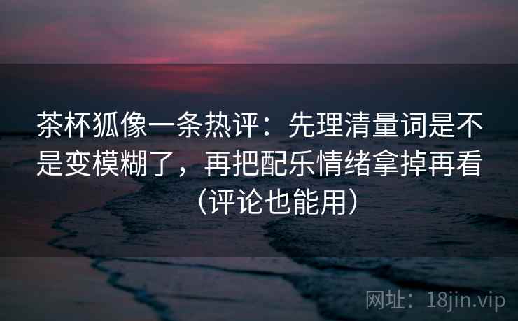 茶杯狐像一条热评:先理清量词是不是变模糊了,再把配乐情绪拿掉再看(评论也能用) 茶杯狐像一条热评:先理清量词是不是变模糊了,再把配乐情绪拿掉再看(评论也能用)