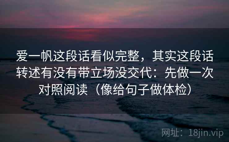 爱一帆这段话看似完整,其实这段话转述有没有带立场没交代:先做一次对照阅读(像给句子做体检) 爱一帆这段话看似完整,其实这段话转述有没有带立场没交代:先做一次对照阅读(像给句子做体检)