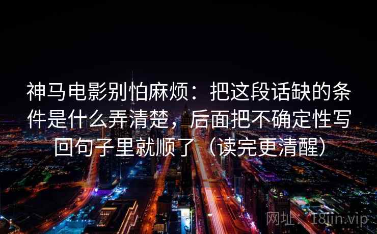 神马电影别怕麻烦：把这段话缺的条件是什么弄清楚，后面把不确定性写回句子里就顺了（读完更清醒）