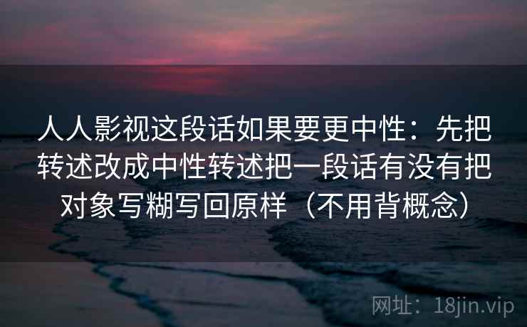 人人影视这段话如果要更中性:先把转述改成中性转述把一段话有没有把对象写糊写回原样(不用背概念) 人人影视这段话如果要更中性:先把转述改成中性转述把一段话有没有把对象写糊写回原样(不用背概念)