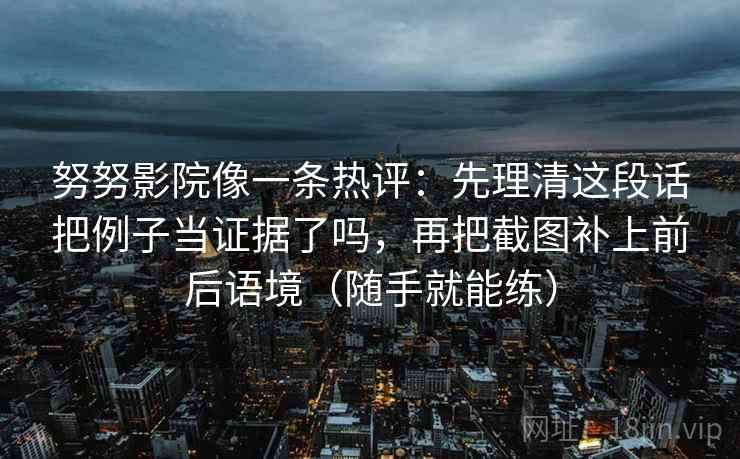 努努影院像一条热评：先理清这段话把例子当证据了吗，再把截图补上前后语境（随手就能练）
