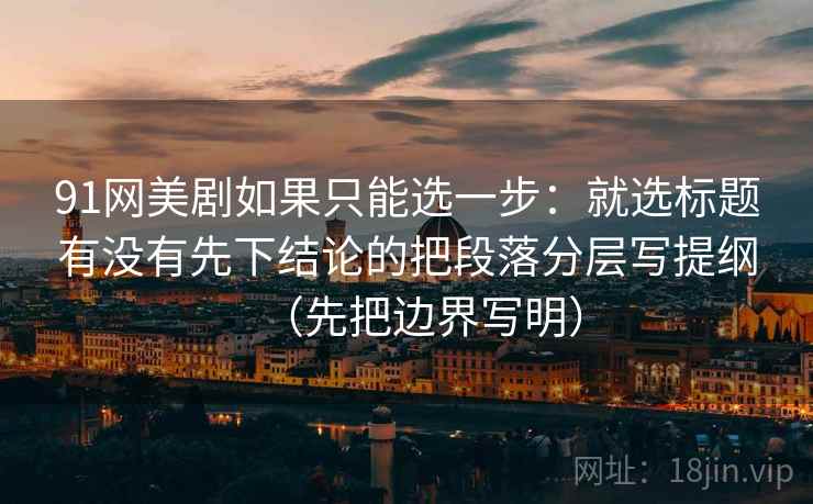 91网美剧如果只能选一步：就选标题有没有先下结论的把段落分层写提纲（先把边界写明）