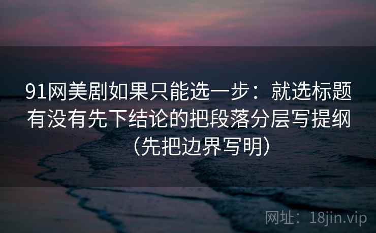 91网美剧如果只能选一步：就选标题有没有先下结论的把段落分层写提纲（先把边界写明）