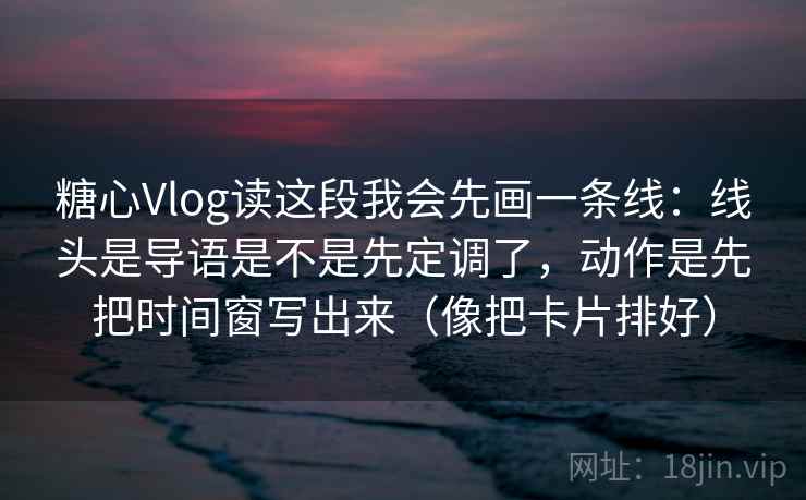 糖心Vlog读这段我会先画一条线：线头是导语是不是先定调了，动作是先把时间窗写出来（像把卡片排好）
