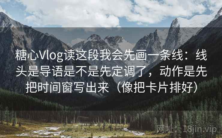 糖心Vlog读这段我会先画一条线：线头是导语是不是先定调了，动作是先把时间窗写出来（像把卡片排好）