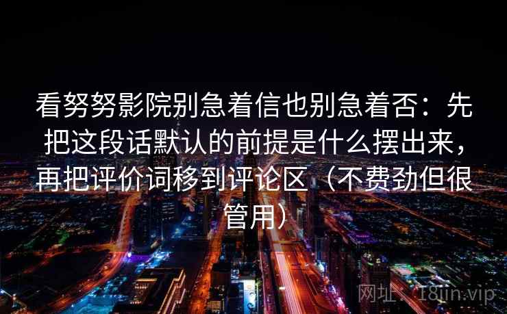 看努努影院别急着信也别急着否：先把这段话默认的前提是什么摆出来，再把评价词移到评论区（不费劲但很管用）