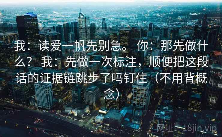 我：读爱一帆先别急。 你：那先做什么？ 我：先做一次标注，顺便把这段话的证据链跳步了吗钉住（不用背概念）