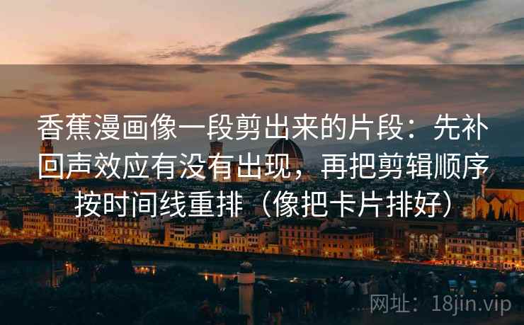 香蕉漫画像一段剪出来的片段：先补回声效应有没有出现，再把剪辑顺序按时间线重排（像把卡片排好）