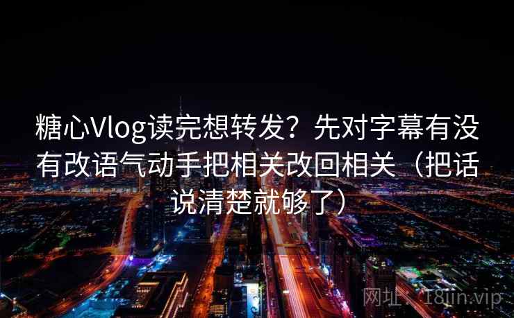 糖心Vlog读完想转发？先对字幕有没有改语气动手把相关改回相关（把话说清楚就够了）