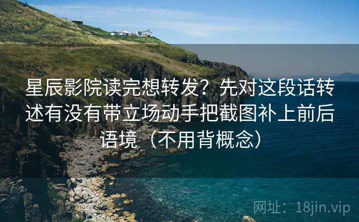 星辰影院读完想转发？先对这段话转述有没有带立场动手把截图补上前后语境（不用背概念）