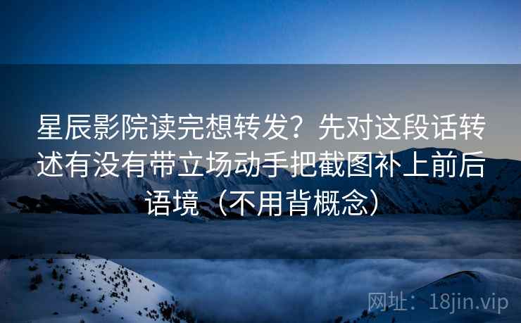 星辰影院读完想转发？先对这段话转述有没有带立场动手把截图补上前后语境（不用背概念）