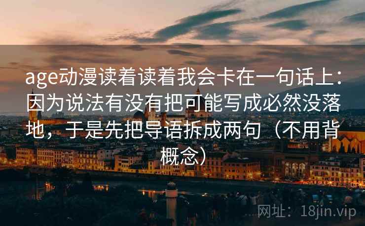 age动漫读着读着我会卡在一句话上：因为说法有没有把可能写成必然没落地，于是先把导语拆成两句（不用背概念）