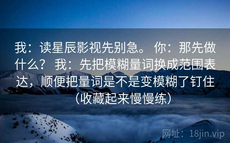 我：读星辰影视先别急。 你：那先做什么？ 我：先把模糊量词换成范围表达，顺便把量词是不是变模糊了钉住（收藏起来慢慢练）