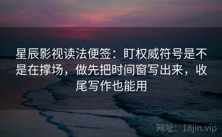 星辰影视读法便签：盯权威符号是不是在撑场，做先把时间窗写出来，收尾写作也能用