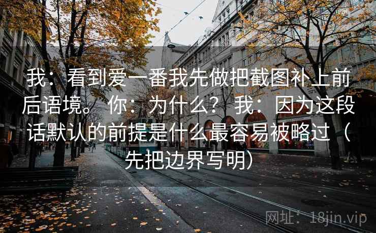 我：看到爱一番我先做把截图补上前后语境。 你：为什么？ 我：因为这段话默认的前提是什么最容易被略过（先把边界写明）