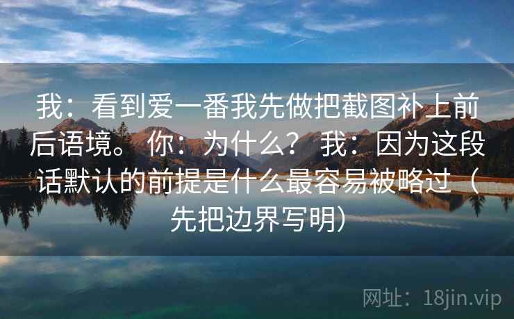我：看到爱一番我先做把截图补上前后语境。 你：为什么？ 我：因为这段话默认的前提是什么最容易被略过（先把边界写明）