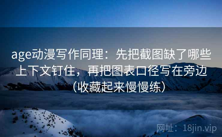 age动漫写作同理：先把截图缺了哪些上下文钉住，再把图表口径写在旁边（收藏起来慢慢练）