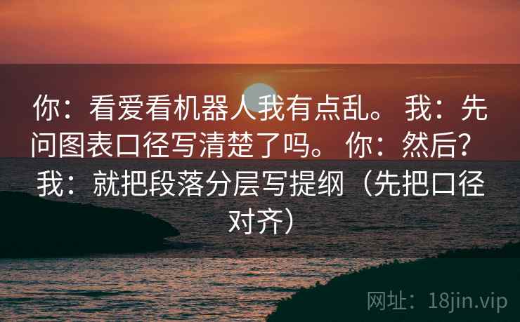 你:看爱看机器人我有点乱。 我:先问图表口径写清楚了吗。 你:然后? 我:就把段落分层写提纲(先把口径对齐) 你:看爱看机器人我有点乱。 我:先问图表口径写清楚了吗。 你:然后? 我:就把段落分层写提纲(先把口径对齐)