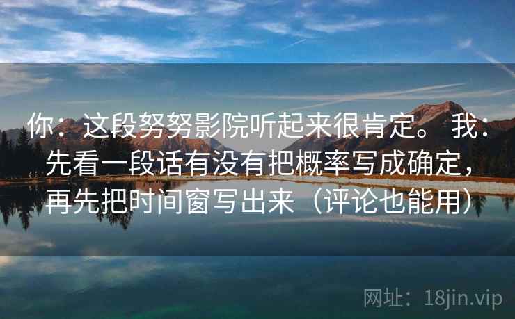 你:这段努努影院听起来很肯定。 我:先看一段话有没有把概率写成确定,再先把时间窗写出来(评论也能用) 你:这段努努影院听起来很肯定。 我:先看一段话有没有把概率写成确定,再先把时间窗写出来(评论也能用)